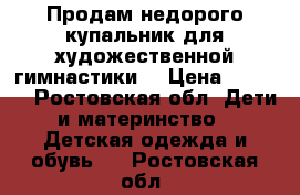 Продам недорого купальник для художественной гимнастики. › Цена ­ 5 000 - Ростовская обл. Дети и материнство » Детская одежда и обувь   . Ростовская обл.